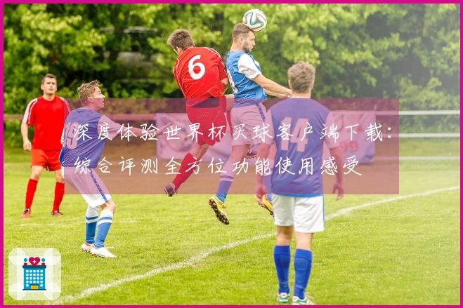 深度体验世界杯买球客户端下载：综合评测全方位功能使用感受