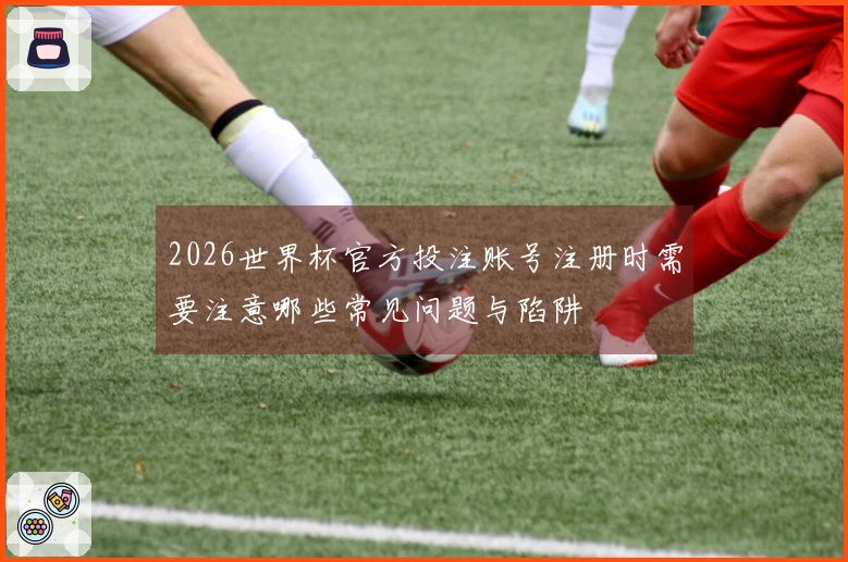 2026世界杯官方投注账号注册时需要注意哪些常见问题与陷阱