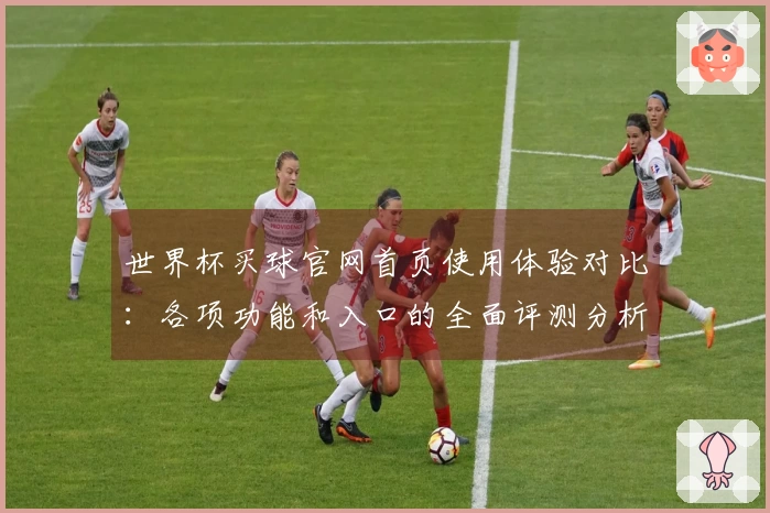 世界杯买球官网首页使用体验对比：各项功能和入口的全面评测分析